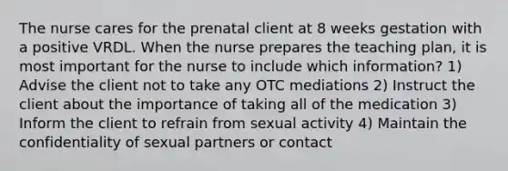 The nurse cares for the prenatal client at 8 weeks gestation with a positive VRDL. When the nurse prepares the teaching plan, it is most important for the nurse to include which information? 1) Advise the client not to take any OTC mediations 2) Instruct the client about the importance of taking all of the medication 3) Inform the client to refrain from sexual activity 4) Maintain the confidentiality of sexual partners or contact