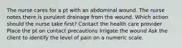 The nurse cares for a pt with an abdominal wound. The nurse notes there is purulent drainage from the wound. Which action should the nurse take first? Contact the health care provider Place the pt on contact precautions Irrigate the wound Ask the client to identify the level of pain on a numeric scale.