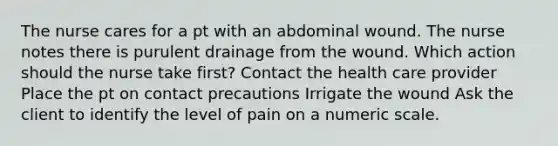 The nurse cares for a pt with an abdominal wound. The nurse notes there is purulent drainage from the wound. Which action should the nurse take first? Contact the health care provider Place the pt on contact precautions Irrigate the wound Ask the client to identify the level of pain on a numeric scale.