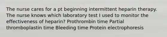 The nurse cares for a pt beginning intermittent heparin therapy. The nurse knows which laboratory test I used to monitor the effectiveness of heparin? Prothrombin time Partial thromboplastin time Bleeding time Protein electrophoresis