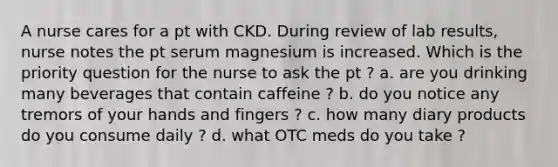 A nurse cares for a pt with CKD. During review of lab results, nurse notes the pt serum magnesium is increased. Which is the priority question for the nurse to ask the pt ? a. are you drinking many beverages that contain caffeine ? b. do you notice any tremors of your hands and fingers ? c. how many diary products do you consume daily ? d. what OTC meds do you take ?