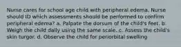 Nurse cares for school age child with peripheral edema. Nurse should ID which assessments should be performed to confirm peripheral edema? a. Palpate the dorsum of the child's feet. b. Weigh the child daily using the same scale. c. Assess the child's skin turgor. d. Observe the child for periorbital swelling