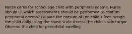 Nurse cares for school age child with peripheral edema. Nurse should ID which assessments should be performed to confirm peripheral edema? Palpate the dorsum of the child's feet. Weigh the child daily using the same scale Assess the child's skin turgor Observe the child for periorbital swelling