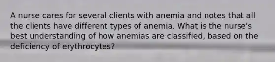 A nurse cares for several clients with anemia and notes that all the clients have different types of anemia. What is the nurse's best understanding of how anemias are classified, based on the deficiency of erythrocytes?