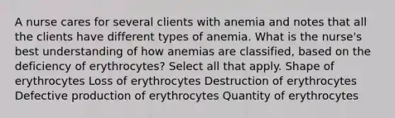 A nurse cares for several clients with anemia and notes that all the clients have different types of anemia. What is the nurse's best understanding of how anemias are classified, based on the deficiency of erythrocytes? Select all that apply. Shape of erythrocytes Loss of erythrocytes Destruction of erythrocytes Defective production of erythrocytes Quantity of erythrocytes