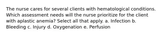 The nurse cares for several clients with hematological conditions. Which assessment needs will the nurse prioritize for the client with aplastic anemia? Select all that apply. a. Infection b. Bleeding c. Injury d. Oxygenation e. Perfusion