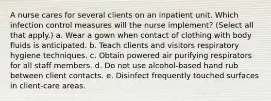 A nurse cares for several clients on an inpatient unit. Which infection control measures will the nurse implement? (Select all that apply.) a. Wear a gown when contact of clothing with body fluids is anticipated. b. Teach clients and visitors respiratory hygiene techniques. c. Obtain powered air purifying respirators for all staff members. d. Do not use alcohol-based hand rub between client contacts. e. Disinfect frequently touched surfaces in client-care areas.