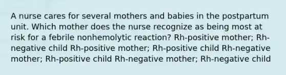 A nurse cares for several mothers and babies in the postpartum unit. Which mother does the nurse recognize as being most at risk for a febrile nonhemolytic reaction? Rh-positive mother; Rh-negative child Rh-positive mother; Rh-positive child Rh-negative mother; Rh-positive child Rh-negative mother; Rh-negative child