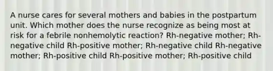 A nurse cares for several mothers and babies in the postpartum unit. Which mother does the nurse recognize as being most at risk for a febrile nonhemolytic reaction? Rh-negative mother; Rh-negative child Rh-positive mother; Rh-negative child Rh-negative mother; Rh-positive child Rh-positive mother; Rh-positive child