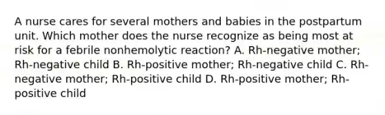 A nurse cares for several mothers and babies in the postpartum unit. Which mother does the nurse recognize as being most at risk for a febrile nonhemolytic reaction? A. Rh-negative mother; Rh-negative child B. Rh-positive mother; Rh-negative child C. Rh-negative mother; Rh-positive child D. Rh-positive mother; Rh-positive child