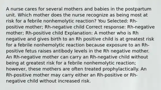 A nurse cares for several mothers and babies in the postpartum unit. Which mother does the nurse recognize as being most at risk for a febrile nonhemolytic reaction? You Selected: Rh-positive mother; Rh-negative child Correct response: Rh-negative mother; Rh-positive child Explanation: A mother who is Rh negative and gives birth to an Rh positive child is at greatest risk for a febrile nonhemolytic reaction because exposure to an Rh-positive fetus raises antibody levels in the Rh negative mother. An Rh-negative mother can carry an Rh-negative child without being at greatest risk for a febrile nonhemolytic reaction; however, these mothers are often treated prophylactically. An Rh-positive mother may carry either an Rh-positive or Rh-negative child without increased risk.