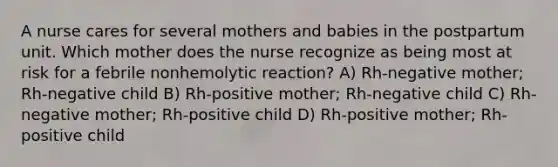 A nurse cares for several mothers and babies in the postpartum unit. Which mother does the nurse recognize as being most at risk for a febrile nonhemolytic reaction? A) Rh-negative mother; Rh-negative child B) Rh-positive mother; Rh-negative child C) Rh-negative mother; Rh-positive child D) Rh-positive mother; Rh-positive child