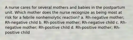 A nurse cares for several mothers and babies in the postpartum unit. Which mother does the nurse recognize as being most at risk for a febrile nonhemolytic reaction? a. Rh-negative mother; Rh-negative child b. Rh-positive mother; Rh-negative child c. Rh-negative mother; Rh-positive child d. Rh-positive mother; Rh-positive child