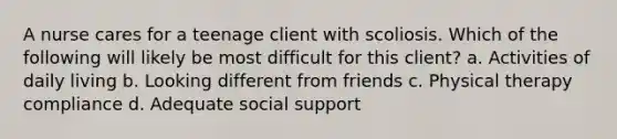 A nurse cares for a teenage client with scoliosis. Which of the following will likely be most difficult for this client? a. Activities of daily living b. Looking different from friends c. Physical therapy compliance d. Adequate social support