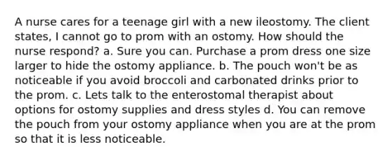 A nurse cares for a teenage girl with a new ileostomy. The client states, I cannot go to prom with an ostomy. How should the nurse respond? a. Sure you can. Purchase a prom dress one size larger to hide the ostomy appliance. b. The pouch won't be as noticeable if you avoid broccoli and carbonated drinks prior to the prom. c. Lets talk to the enterostomal therapist about options for ostomy supplies and dress styles d. You can remove the pouch from your ostomy appliance when you are at the prom so that it is less noticeable.