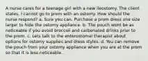 A nurse cares for a teenage girl with a new ileostomy. The client states, I cannot go to prom with an ostomy. How should the nurse respond? a. Sure you can. Purchase a prom dress one size larger to hide the ostomy appliance. b. The pouch wont be as noticeable if you avoid broccoli and carbonated drinks prior to the prom. c. Lets talk to the enterostomal therapist about options for ostomy supplies and dress styles. d. You can remove the pouch from your ostomy appliance when you are at the prom so that it is less noticeable.