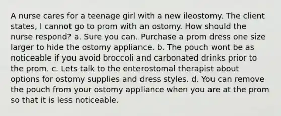 A nurse cares for a teenage girl with a new ileostomy. The client states, I cannot go to prom with an ostomy. How should the nurse respond? a. Sure you can. Purchase a prom dress one size larger to hide the ostomy appliance. b. The pouch wont be as noticeable if you avoid broccoli and carbonated drinks prior to the prom. c. Lets talk to the enterostomal therapist about options for ostomy supplies and dress styles. d. You can remove the pouch from your ostomy appliance when you are at the prom so that it is less noticeable.