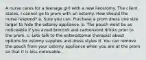 A nurse cares for a teenage girl with a new ileostomy. The client states, I cannot go to prom with an ostomy. How should the nurse respond? a. Sure you can. Purchase a prom dress one size larger to hide the ostomy appliance. b. The pouch wont be as noticeable if you avoid broccoli and carbonated drinks prior to the prom. c. Lets talk to the enterostomal therapist about options for ostomy supplies and dress styles d. You can remove the pouch from your ostomy appliance when you are at the prom so that it is less noticeable.