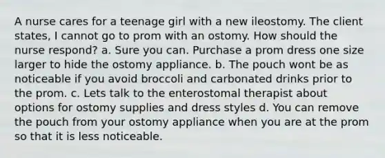 A nurse cares for a teenage girl with a new ileostomy. The client states, I cannot go to prom with an ostomy. How should the nurse respond? a. Sure you can. Purchase a prom dress one size larger to hide the ostomy appliance. b. The pouch wont be as noticeable if you avoid broccoli and carbonated drinks prior to the prom. c. Lets talk to the enterostomal therapist about options for ostomy supplies and dress styles d. You can remove the pouch from your ostomy appliance when you are at the prom so that it is less noticeable.