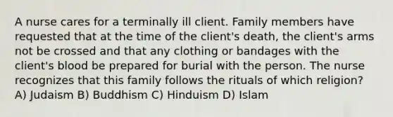 A nurse cares for a terminally ill client. Family members have requested that at the time of the client's death, the client's arms not be crossed and that any clothing or bandages with the client's blood be prepared for burial with the person. The nurse recognizes that this family follows the rituals of which religion? A) Judaism B) Buddhism C) Hinduism D) Islam