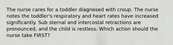 The nurse cares for a toddler diagnosed with croup. The nurse notes the toddler's respiratory and heart rates have increased significantly. Sub sternal and intercostal retractions are pronounced, and the child is restless. Which action should the nurse take FIRST?