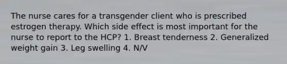 The nurse cares for a transgender client who is prescribed estrogen therapy. Which side effect is most important for the nurse to report to the HCP? 1. Breast tenderness 2. Generalized weight gain 3. Leg swelling 4. N/V