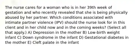 The nurse cares for a woman who is in her 39th week of gestation and who recently revealed that she is being physically abused by her partner. Which conditions associated with intimate partner violence (IPV) should the nurse look for in this client and in her child now and in the coming weeks? (Select all that apply.) A) Depression in the mother B) Low-birth weight infant C) Down syndrome in the infant D) Gestational diabetes in the mother E) Cleft palate in the infant