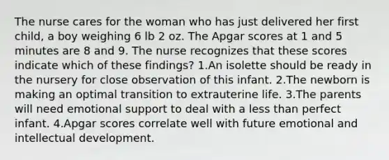 The nurse cares for the woman who has just delivered her first child, a boy weighing 6 lb 2 oz. The Apgar scores at 1 and 5 minutes are 8 and 9. The nurse recognizes that these scores indicate which of these findings? 1.An isolette should be ready in the nursery for close observation of this infant. 2.The newborn is making an optimal transition to extrauterine life. 3.The parents will need emotional support to deal with a less than perfect infant. 4.Apgar scores correlate well with future emotional and intellectual development.