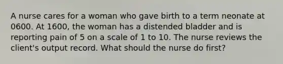 A nurse cares for a woman who gave birth to a term neonate at 0600. At 1600, the woman has a distended bladder and is reporting pain of 5 on a scale of 1 to 10. The nurse reviews the client's output record. What should the nurse do first?