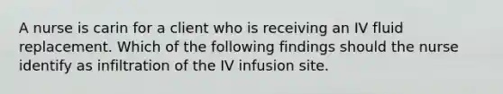 A nurse is carin for a client who is receiving an IV fluid replacement. Which of the following findings should the nurse identify as infiltration of the IV infusion site.