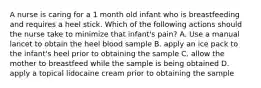 A nurse is caring for a 1 month old infant who is breastfeeding and requires a heel stick. Which of the following actions should the nurse take to minimize that infant's pain? A. Use a manual lancet to obtain the heel blood sample B. apply an ice pack to the infant's heel prior to obtaining the sample C. allow the mother to breastfeed while the sample is being obtained D. apply a topical lidocaine cream prior to obtaining the sample