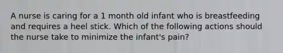 A nurse is caring for a 1 month old infant who is breastfeeding and requires a heel stick. Which of the following actions should the nurse take to minimize the infant's pain?