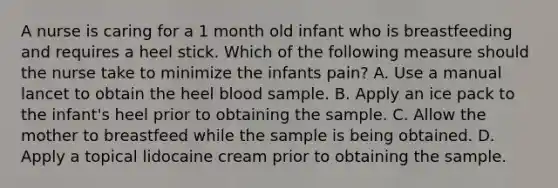 A nurse is caring for a 1 month old infant who is breastfeeding and requires a heel stick. Which of the following measure should the nurse take to minimize the infants pain? A. Use a manual lancet to obtain the heel blood sample. B. Apply an ice pack to the infant's heel prior to obtaining the sample. C. Allow the mother to breastfeed while the sample is being obtained. D. Apply a topical lidocaine cream prior to obtaining the sample.