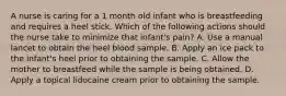 A nurse is caring for a 1 month old infant who is breastfeeding and requires a heel stick. Which of the following actions should the nurse take to minimize that infant's pain? A. Use a manual lancet to obtain the heel blood sample. B. Apply an ice pack to the infant's heel prior to obtaining the sample. C. Allow the mother to breastfeed while the sample is being obtained. D. Apply a topical lidocaine cream prior to obtaining the sample.