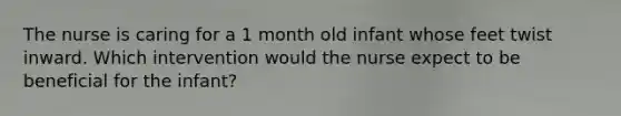 The nurse is caring for a 1 month old infant whose feet twist inward. Which intervention would the nurse expect to be beneficial for the infant?