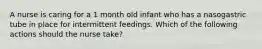 A nurse is caring for a 1 month old infant who has a nasogastric tube in place for intermittent feedings. Which of the following actions should the nurse take?