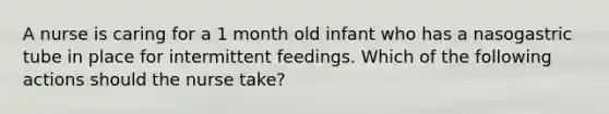 A nurse is caring for a 1 month old infant who has a nasogastric tube in place for intermittent feedings. Which of the following actions should the nurse take?