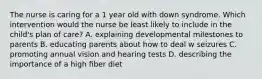 The nurse is caring for a 1 year old with down syndrome. Which intervention would the nurse be least likely to include in the child's plan of care? A. explaining developmental milestones to parents B. educating parents about how to deal w seizures C. promoting annual vision and hearing tests D. describing the importance of a high fiber diet