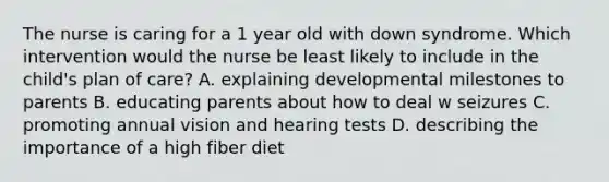 The nurse is caring for a 1 year old with down syndrome. Which intervention would the nurse be least likely to include in the child's plan of care? A. explaining developmental milestones to parents B. educating parents about how to deal w seizures C. promoting annual vision and hearing tests D. describing the importance of a high fiber diet