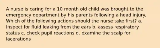 A nurse is caring for a 10 month old child was brought to the emergency department by his parents following a head injury. Which of the following actions should the nurse take first? a. Inspect for fluid leaking from the ears b. assess respiratory status c. check pupil reactions d. examine the scalp for lacerations