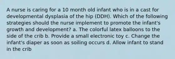 A nurse is caring for a 10 month old infant who is in a cast for developmental dysplasia of the hip (DDH). Which of the following strategies should the nurse implement to promote the infant's growth and development? a. The colorful latex balloons to the side of the crib b. Provide a small electronic toy c. Change the infant's diaper as soon as soiling occurs d. Allow infant to stand in the crib