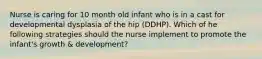 Nurse is caring for 10 month old infant who is in a cast for developmental dysplasia of the hip (DDHP). Which of he following strategies should the nurse implement to promote the infant's growth & development?