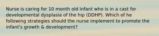 Nurse is caring for 10 month old infant who is in a cast for developmental dysplasia of the hip (DDHP). Which of he following strategies should the nurse implement to promote the infant's growth & development?