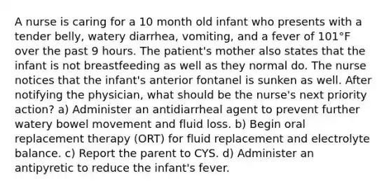 A nurse is caring for a 10 month old infant who presents with a tender belly, watery diarrhea, vomiting, and a fever of 101°F over the past 9 hours. The patient's mother also states that the infant is not breastfeeding as well as they normal do. The nurse notices that the infant's anterior fontanel is sunken as well. After notifying the physician, what should be the nurse's next priority action? a) Administer an antidiarrheal agent to prevent further watery bowel movement and fluid loss. b) Begin oral replacement therapy (ORT) for fluid replacement and electrolyte balance. c) Report the parent to CYS. d) Administer an antipyretic to reduce the infant's fever.