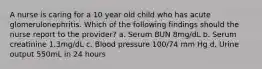 A nurse is caring for a 10 year old child who has acute glomerulonephritis. Which of the following findings should the nurse report to the provider? a. Serum BUN 8mg/dL b. Serum creatinine 1.3mg/dL c. Blood pressure 100/74 mm Hg d. Urine output 550mL in 24 hours