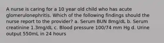 A nurse is caring for a 10 year old child who has acute glomerulonephritis. Which of the following findings should the nurse report to the provider? a. Serum BUN 8mg/dL b. Serum creatinine 1.3mg/dL c. Blood pressure 100/74 mm Hg d. Urine output 550mL in 24 hours