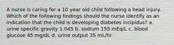 A nurse is caring for a 10 year old child following a head injury. Which of the following findings should the nurse identify as an indication that the child is developing diabetes incipidus? a. urine specific gravity 1.045 b. sodium 155 mEq/L c. blood glucose 45 mg/dL d. urine output 35 mL/hr