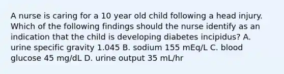 A nurse is caring for a 10 year old child following a head injury. Which of the following findings should the nurse identify as an indication that the child is developing diabetes incipidus? A. urine specific gravity 1.045 B. sodium 155 mEq/L C. blood glucose 45 mg/dL D. urine output 35 mL/hr