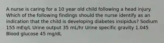 A nurse is caring for a 10 year old child following a head injury. Which of the following findings should the nurse identify as an indication that the child is developing diabetes insipidus? Sodium 155 mEq/L Urine output 35 mL/hr Urine specific gravity 1.045 Blood glucose 45 mg/dL