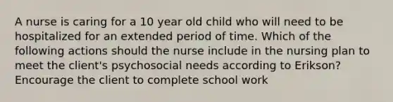 A nurse is caring for a 10 year old child who will need to be hospitalized for an extended period of time. Which of the following actions should the nurse include in the nursing plan to meet the client's psychosocial needs according to Erikson? Encourage the client to complete school work